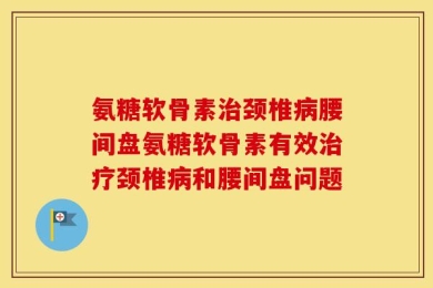 氨糖软骨素治颈椎病腰间盘氨糖软骨素有效治疗颈椎病和腰间盘问题