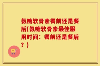 氨糖软骨素餐前还是餐后(氨糖软骨素最佳服用时间：餐前还是餐后？)