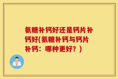 氨糖补钙好还是钙片补钙好(氨糖补钙与钙片补钙：哪种更好？)