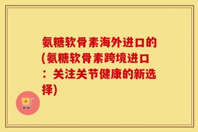 氨糖软骨素海外进口的(氨糖软骨素跨境进口：关注关节健康的新选择)