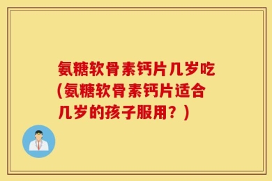 氨糖软骨素钙片几岁吃(氨糖软骨素钙片适合几岁的孩子服用？)