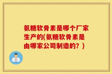 氨糖软骨素是哪个厂家生产的(氨糖软骨素是由哪家公司制造的？)