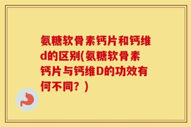 氨糖软骨素钙片和钙维d的区别(氨糖软骨素钙片与钙维D的功效有何不同？)