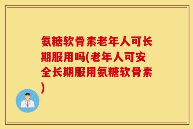 氨糖软骨素老年人可长期服用吗(老年人可安全长期服用氨糖软骨素)