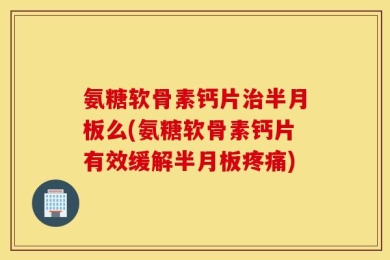 氨糖软骨素钙片治半月板么(氨糖软骨素钙片有效缓解半月板疼痛)