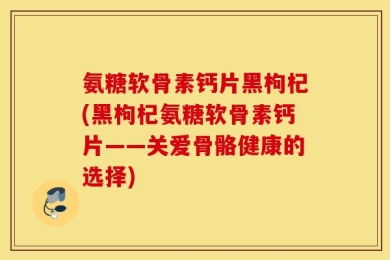 氨糖软骨素钙片黑枸杞(黑枸杞氨糖软骨素钙片——关爱骨骼健康的选择)