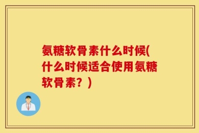 氨糖软骨素什么时候(什么时候适合使用氨糖软骨素？)