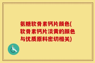 氨糖软骨素钙片颜色(软骨素钙片淡黄的颜色与优质原料密切相关)
