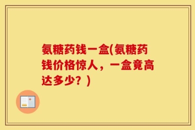 氨糖药钱一盒(氨糖药钱价格惊人，一盒竟高达多少？)