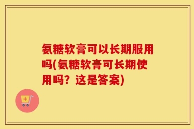 氨糖软膏可以长期服用吗(氨糖软膏可长期使用吗？这是答案)