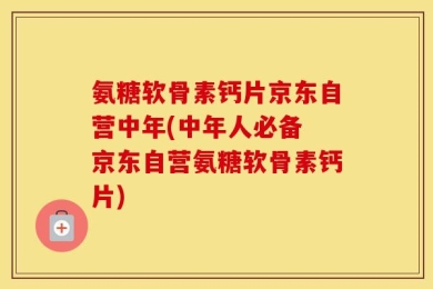 氨糖软骨素钙片京东自营中年(中年人必备 京东自营氨糖软骨素钙片)