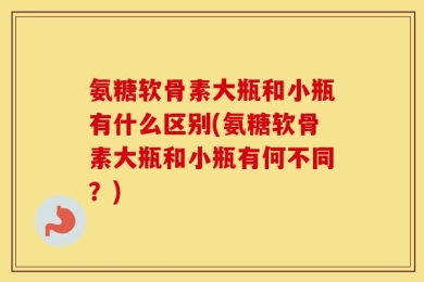 氨糖软骨素大瓶和小瓶有什么区别(氨糖软骨素大瓶和小瓶有何不同？)