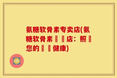 氨糖软骨素专卖店(氨糖软骨素專賣店：照顧您的關節健康)