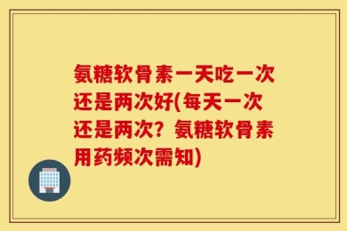 氨糖软骨素一天吃一次还是两次好(每天一次还是两次？氨糖软骨素用药频次需知)