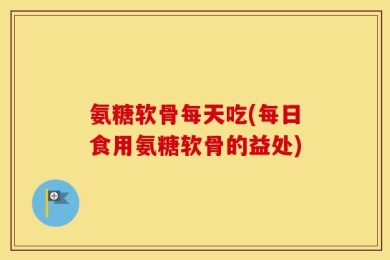 氨糖软骨每天吃(每日食用氨糖软骨的益处)