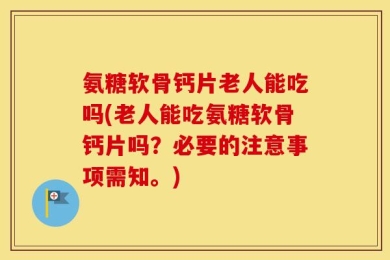 氨糖软骨钙片老人能吃吗(老人能吃氨糖软骨钙片吗？必要的注意事项需知。)