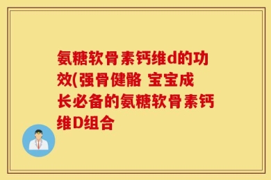 氨糖软骨素钙维d的功效(强骨健骼 宝宝成长必备的氨糖软骨素钙维D组合