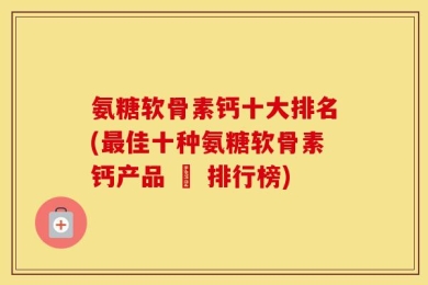 氨糖软骨素钙十大排名(最佳十种氨糖软骨素钙产品 – 排行榜)