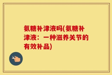 氨糖补津液吗(氨糖补津液：一种滋养关节的有效补品)