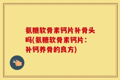 氨糖软骨素钙片补骨头吗(氨糖软骨素钙片：补钙养骨的良方)
