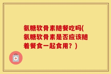 氨糖软骨素随餐吃吗(氨糖软骨素是否应该随着餐食一起食用？)