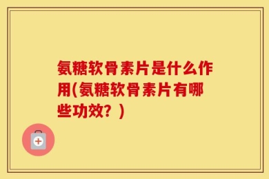 氨糖软骨素片是什么作用(氨糖软骨素片有哪些功效？)
