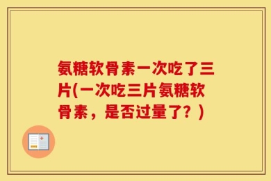 氨糖软骨素一次吃了三片(一次吃三片氨糖软骨素，是否过量了？)