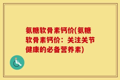 氨糖软骨素钙价(氨糖软骨素钙价：关注关节健康的必备营养素)