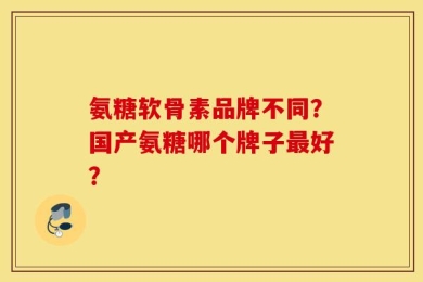 氨糖软骨素品牌不同？国产氨糖哪个牌子最好？