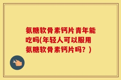 氨糖软骨素钙片青年能吃吗(年轻人可以服用氨糖软骨素钙片吗？)