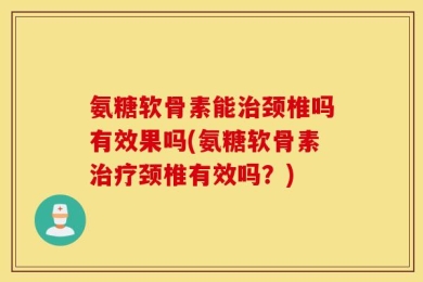 氨糖软骨素能治颈椎吗有效果吗(氨糖软骨素治疗颈椎有效吗？)