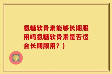 氨糖软骨素能够长期服用吗氨糖软骨素是否适合长期服用？)