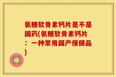 氨糖软骨素钙片是不是国药(氨糖软骨素钙片：一种常用国产保健品)