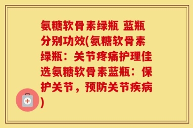 氨糖软骨素绿瓶 蓝瓶分别功效(氨糖软骨素绿瓶：关节疼痛护理佳选氨糖软骨素蓝瓶：保护关节，预防关节疾病)