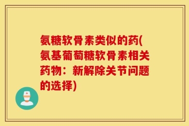 氨糖软骨素类似的药(氨基葡萄糖软骨素相关药物：新解除关节问题的选择)