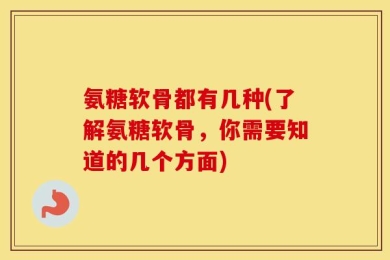 氨糖软骨都有几种(了解氨糖软骨，你需要知道的几个方面)