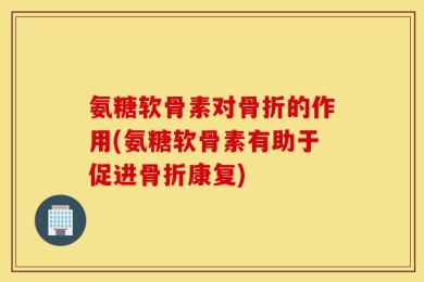 氨糖软骨素对骨折的作用(氨糖软骨素有助于促进骨折康复)