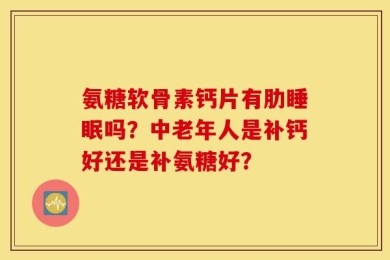 氨糖软骨素钙片有肋睡眠吗？中老年人是补钙好还是补氨糖好？