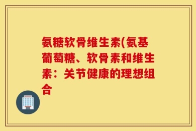 氨糖软骨维生素(氨基葡萄糖、软骨素和维生素：关节健康的理想组合