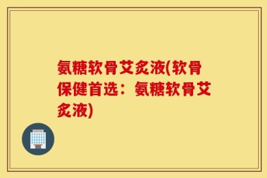 氨糖软骨艾炙液(软骨保健首选：氨糖软骨艾炙液)