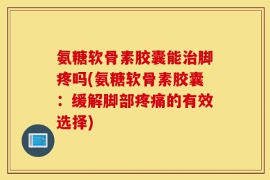氨糖软骨素胶囊能治脚疼吗(氨糖软骨素胶囊：缓解脚部疼痛的有效选择)