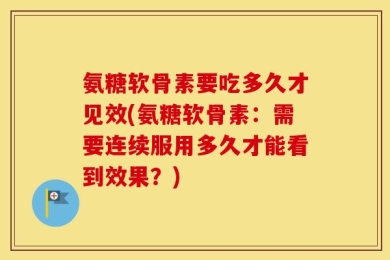 氨糖软骨素要吃多久才见效(氨糖软骨素：需要连续服用多久才能看到效果？)