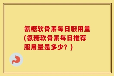 氨糖软骨素每日服用量(氨糖软骨素每日推荐服用量是多少？)