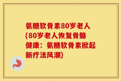 氨糖软骨素80岁老人(80岁老人恢复骨骼健康：氨糖软骨素掀起新疗法风潮)