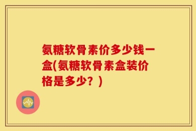 氨糖软骨素价多少钱一盒(氨糖软骨素盒装价格是多少？)