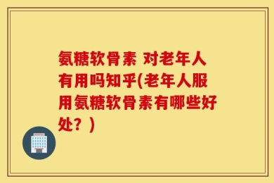 氨糖软骨素 对老年人有用吗知乎(老年人服用氨糖软骨素有哪些好处？)