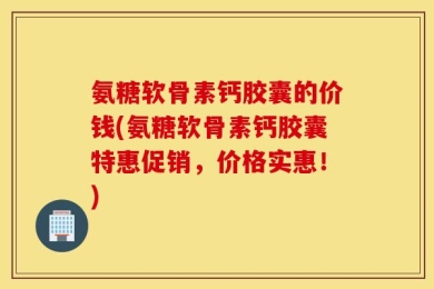 氨糖软骨素钙胶囊的价钱(氨糖软骨素钙胶囊特惠促销，价格实惠！)