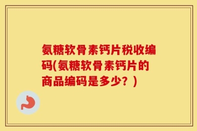 氨糖软骨素钙片税收编码(氨糖软骨素钙片的商品编码是多少？)