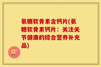 氨糖软骨素含钙片(氨糖软骨素钙片：关注关节健康的综合营养补充品)