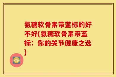 氨糖软骨素带蓝标的好不好(氨糖软骨素带蓝标：你的关节健康之选)